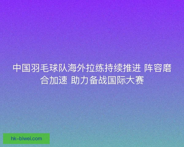 中国羽毛球队海外拉练持续推进 阵容磨合加速 助力备战国际大赛