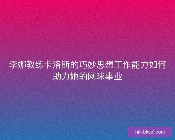 李娜教练卡洛斯的巧妙思想工作能力如何助力她的网球事业