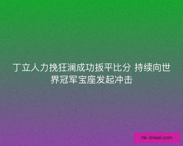丁立人力挽狂澜成功扳平比分 持续向世界冠军宝座发起冲击