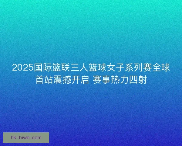 2025国际篮联三人篮球女子系列赛全球首站震撼开启 赛事热力四射