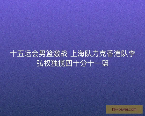 十五运会男篮激战 上海队力克香港队李弘权独揽四十分十一篮